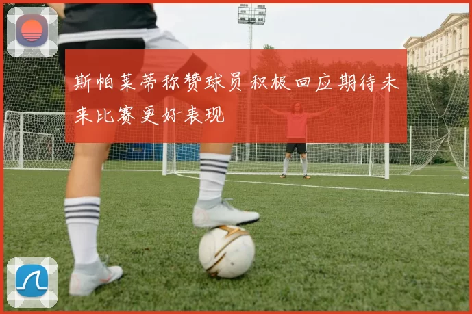 斯帕莱蒂称赞球员积极回应期待未来比赛更好表现