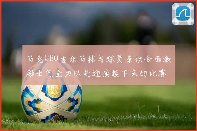 马竞CEO吉尔马林与球员亲切会面激励士气全力以赴迎接接下来的比赛