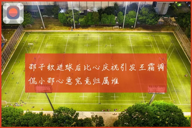 邵子钦进球后比心庆祝引发王霜调侃小邵心意究竟归属谁