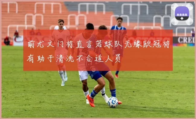 前尤文门将直言若球队无缘欧冠将有助于清洗不合适人员