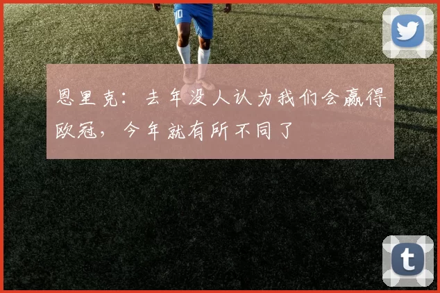恩里克：去年没人认为我们会赢得欧冠，今年就有所不同了