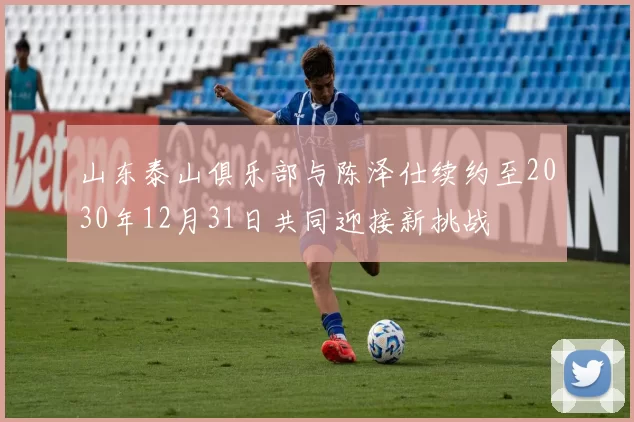 山东泰山俱乐部与陈泽仕续约至2030年12月31日共同迎接新挑战