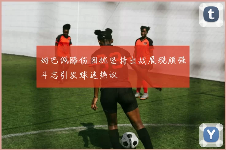 姆巴佩膝伤困扰坚持出战展现顽强斗志引发球迷热议