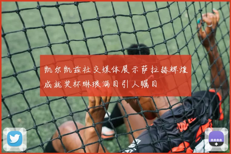 凯尔凯兹社交媒体展示萨拉赫辉煌成就奖杯琳琅满目引人瞩目