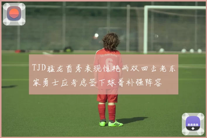 TJD猛龙首秀表现惊艳两双回击老东家勇士应考虑签下球哥补强阵容