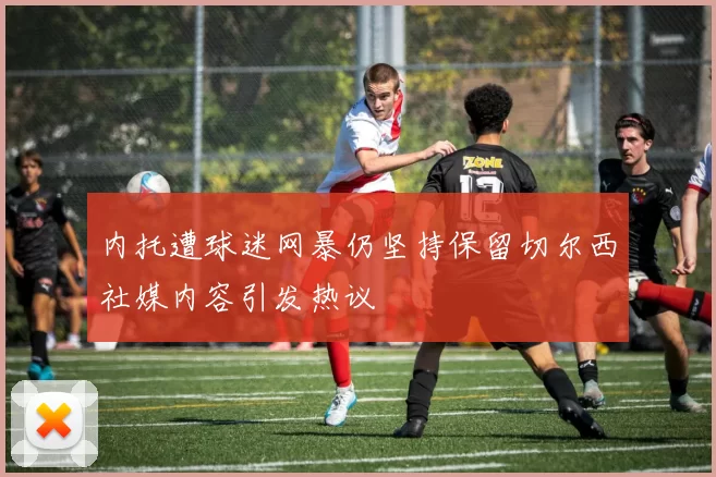 内托遭球迷网暴仍坚持保留切尔西社媒内容引发热议