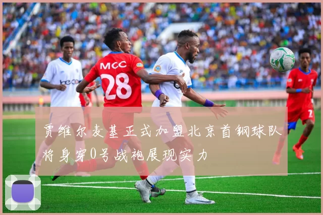 贾维尔麦基正式加盟北京首钢球队将身穿0号战袍展现实力