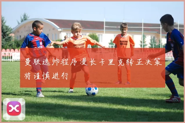 曼联选帅程序漫长卡里克转正决策将谨慎进行