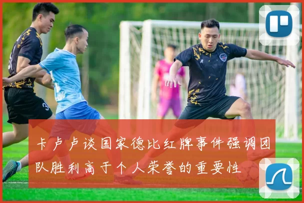 卡卢卢谈国家德比红牌事件强调团队胜利高于个人荣誉的重要性