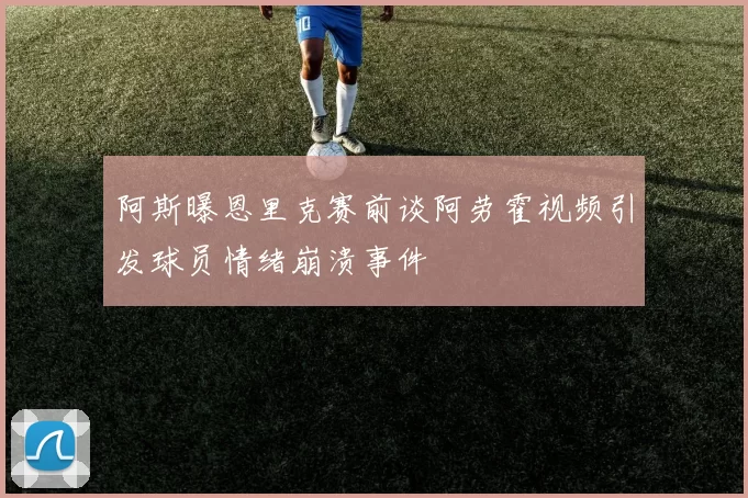 阿斯曝恩里克赛前谈阿劳霍视频引发球员情绪崩溃事件