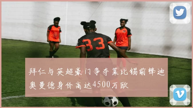 拜仁与英超豪门争夺莱比锡前锋迪奥曼德身价高达4500万欧