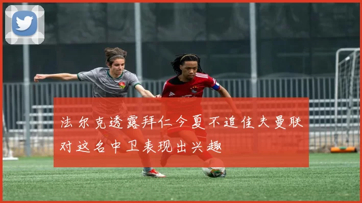 法尔克透露拜仁今夏不追佳夫曼联对这名中卫表现出兴趣