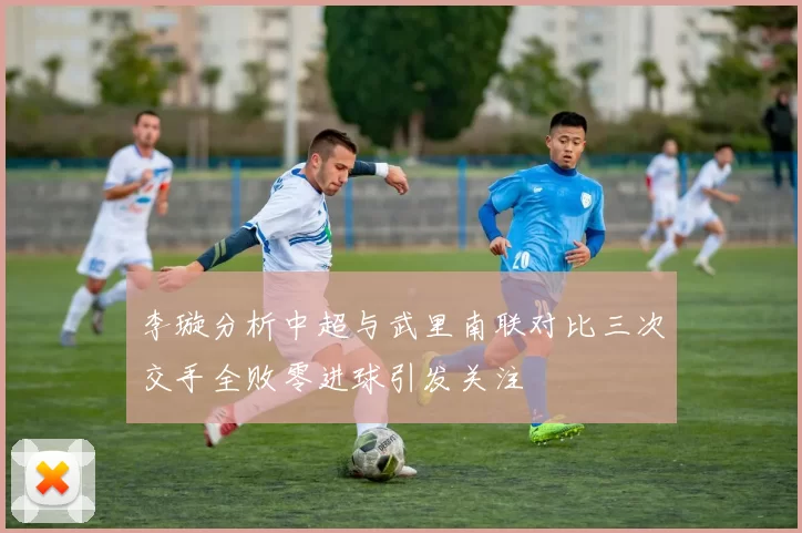 李璇分析中超与武里南联对比三次交手全败零进球引发关注
