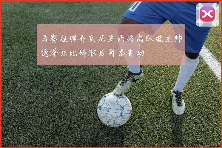 马赛经理乔瓦尼罗西将离队继主帅德泽尔比辞职后再添变动