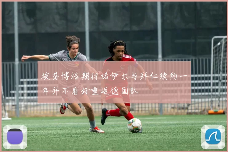 埃芬博格期待诺伊尔与拜仁续约一年并不看好重返德国队