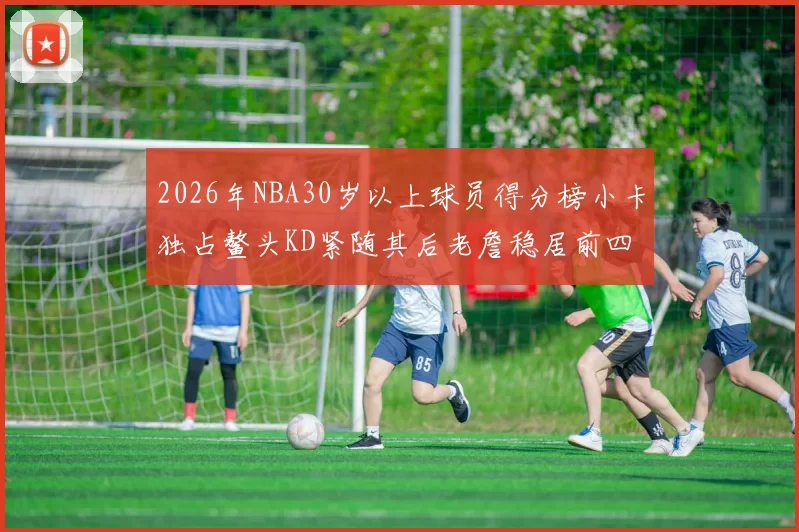 2026年NBA30岁以上球员得分榜小卡独占鳌头KD紧随其后老詹稳居前四