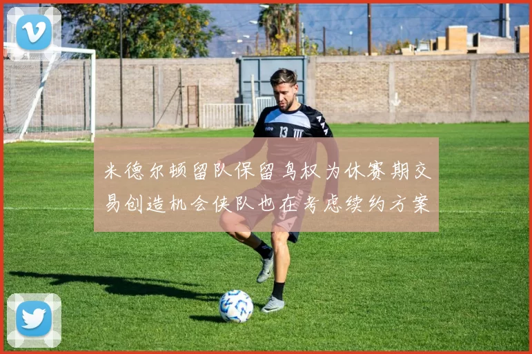 米德尔顿留队保留鸟权为休赛期交易创造机会侠队也在考虑续约方案
