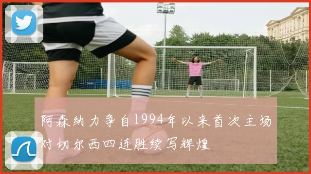 阿森纳力争自1994年以来首次主场对切尔西四连胜续写辉煌