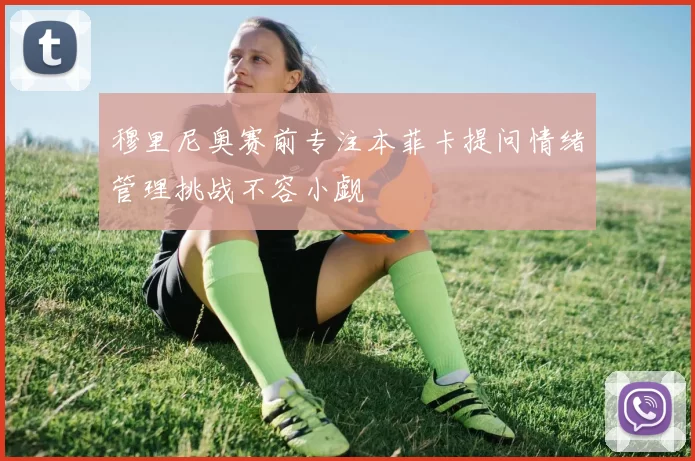 穆里尼奥赛前专注本菲卡提问情绪管理挑战不容小觑