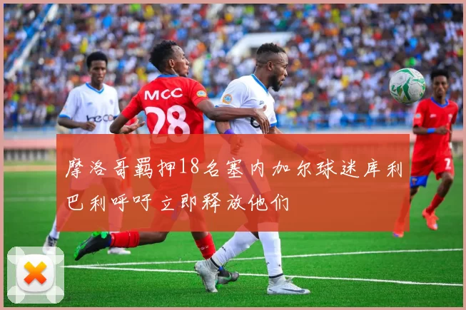 摩洛哥羁押18名塞内加尔球迷库利巴利呼吁立即释放他们