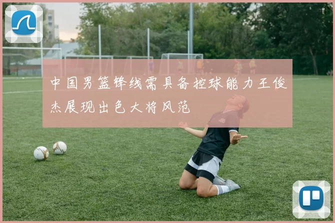 中国男篮锋线需具备控球能力王俊杰展现出色大将风范