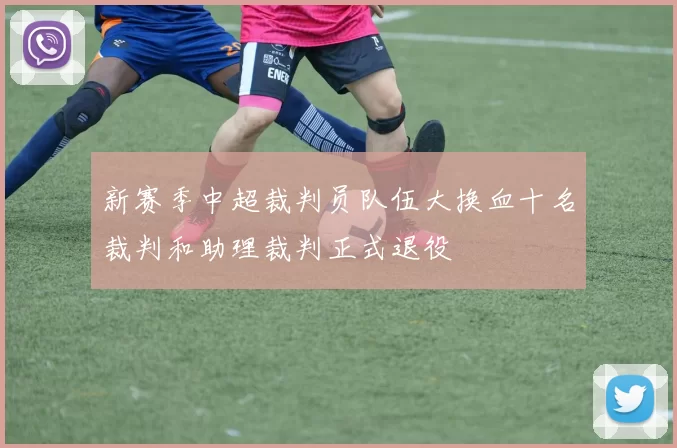 新赛季中超裁判员队伍大换血十名裁判和助理裁判正式退役
