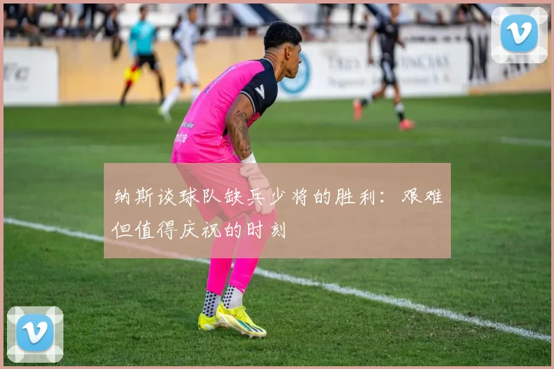 纳斯谈球队缺兵少将的胜利：艰难但值得庆祝的时刻