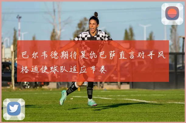 巴尔韦德期待复仇巴萨直言对手风格迫使球队适应节奏
