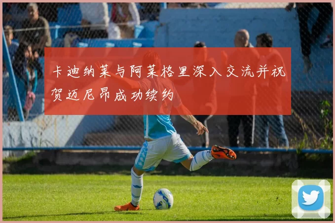 卡迪纳莱与阿莱格里深入交流并祝贺迈尼昂成功续约