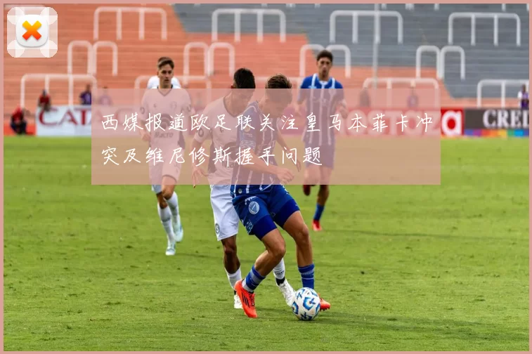 西媒报道欧足联关注皇马本菲卡冲突及维尼修斯握手问题
